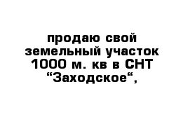 продаю свой земельный участок 1000 м. кв в СНТ “Заходское“, 